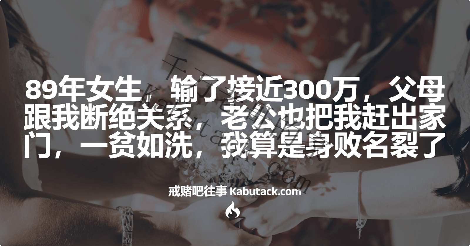 89年女生，输了接近300万，父母跟我断绝关系，老公也把我赶出家门，一贫如洗，我算是身败名裂了