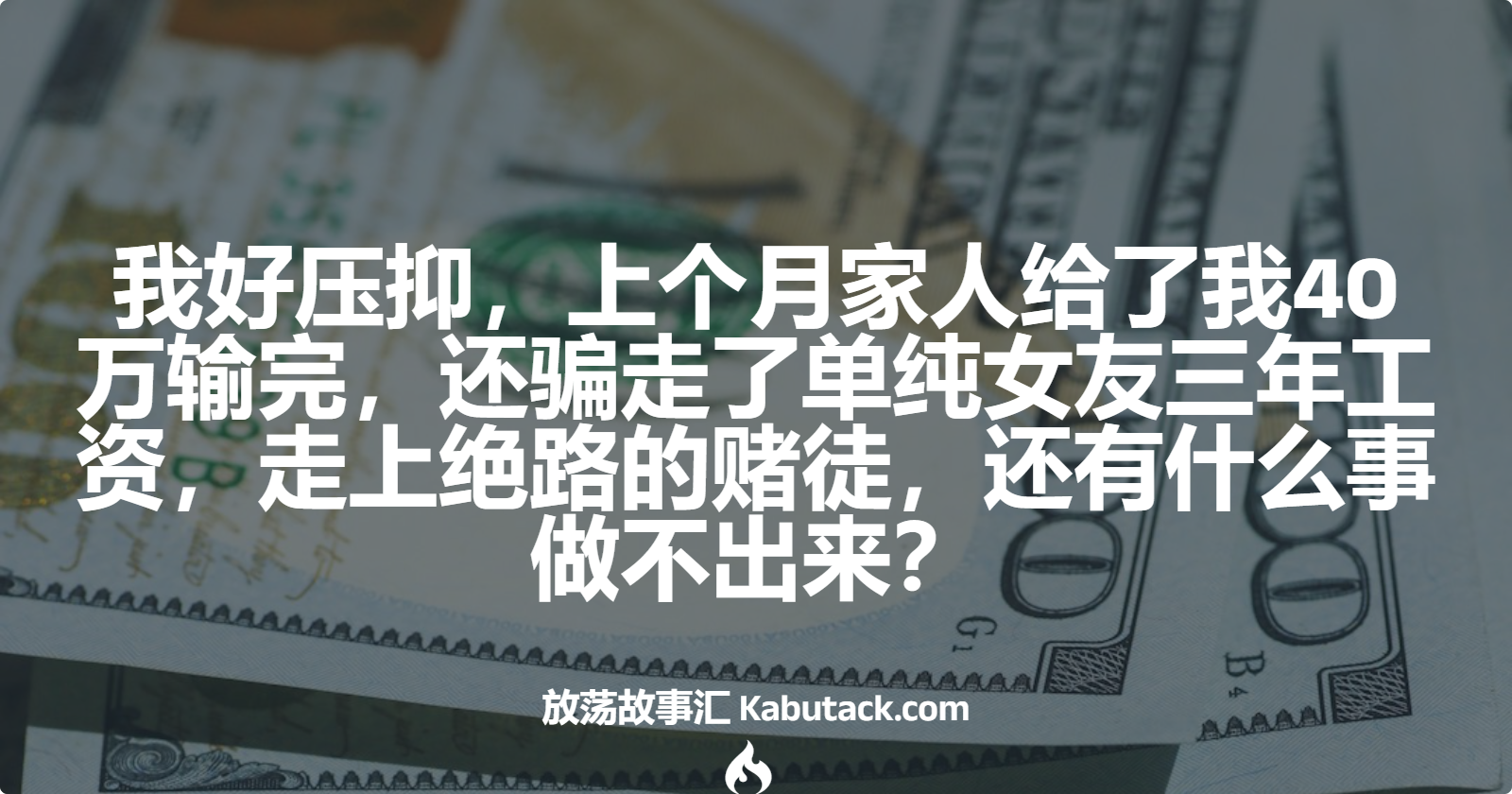 我好压抑，上个月家人给了我40万输完，还骗走了单纯女友三年工资，走上绝路的赌徒，还有什么事做不出来？