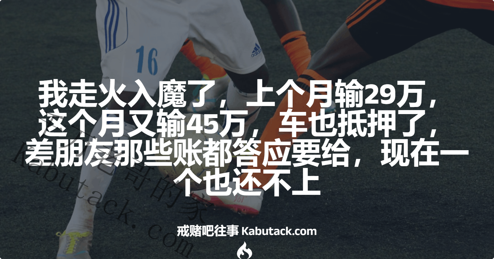 我走火入魔了，上个月输29万，这个月又输45万，车也抵押了，差朋友那些账都答应要给，现在一个也还不上